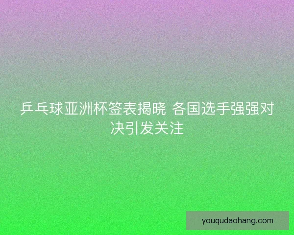 乒乓球亚洲杯签表揭晓 各国选手强强对决引发关注