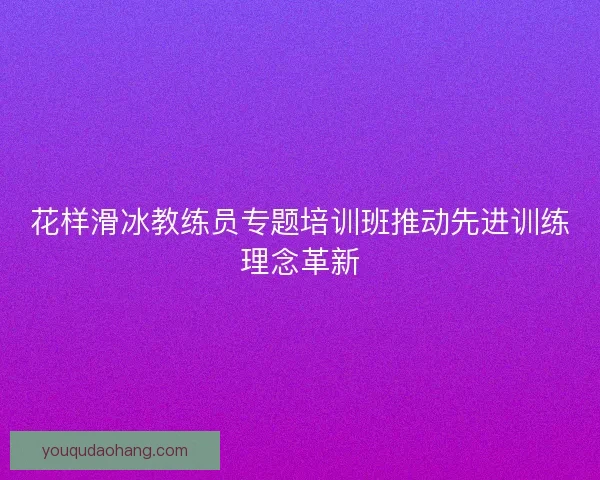 花样滑冰教练员专题培训班推动先进训练理念革新