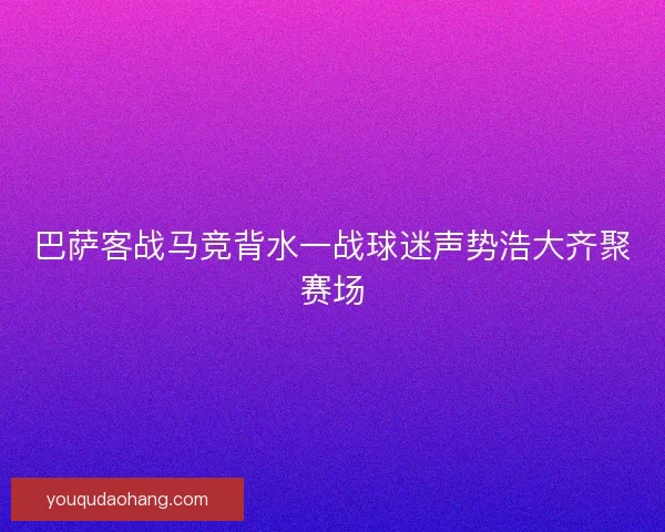 巴萨客战马竞背水一战球迷声势浩大齐聚赛场